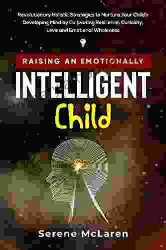 Raising An Emotionally Intelligent Child: Revolutionary Holistic Strategies To Nurture Your Child S Developing Mind By Cultivating Resilience Curiosity Love And Emotional Wholeness