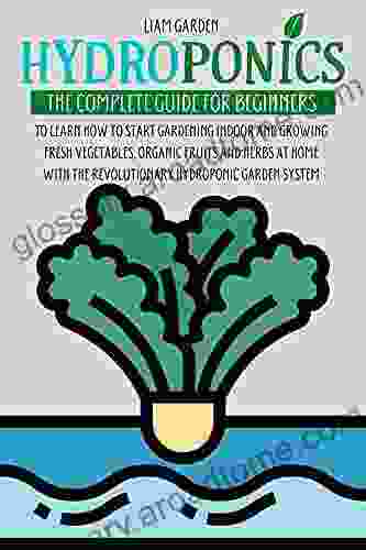 Hydroponics: The Complete Guide For Beginners To Learn How To Start Gardening Indoor And Growing Fresh Vegetables Organic Fruits And Herbs At Home With The Revolutionary Hydroponic Garden System