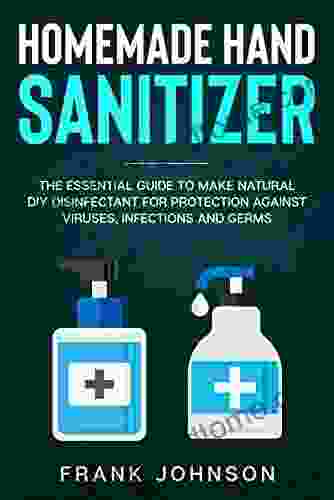 Homemade Hand Sanitizer: The Essential Guide To Make Natural DIY Disinfectant For Protection Against Viruses Infections And Germs