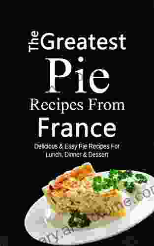 The Greatest Pie Recipes From France: Delicious Easy Pie Recipes For Lunch Dinner Dessert