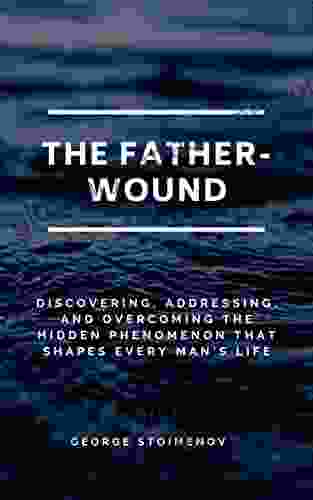 The Father Wound: Discovering Addressing And Overcoming The Hidden Phenomenon That Shapes Every Man S Life